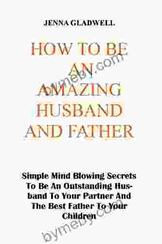 HOW TO BE AN AMAZING HUSBAND AND FATHER: Simple Mind Blowing Secrets To Be An Outstanding Husband To Your Partner And The Best Father To Your Children