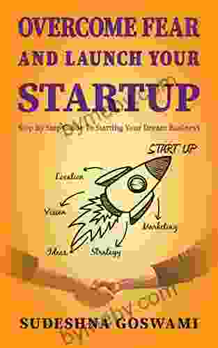 Overcome Fear And Launch Your Startup: The Step By Step Guide On How To Conquer Fear And Start Your Dream Business